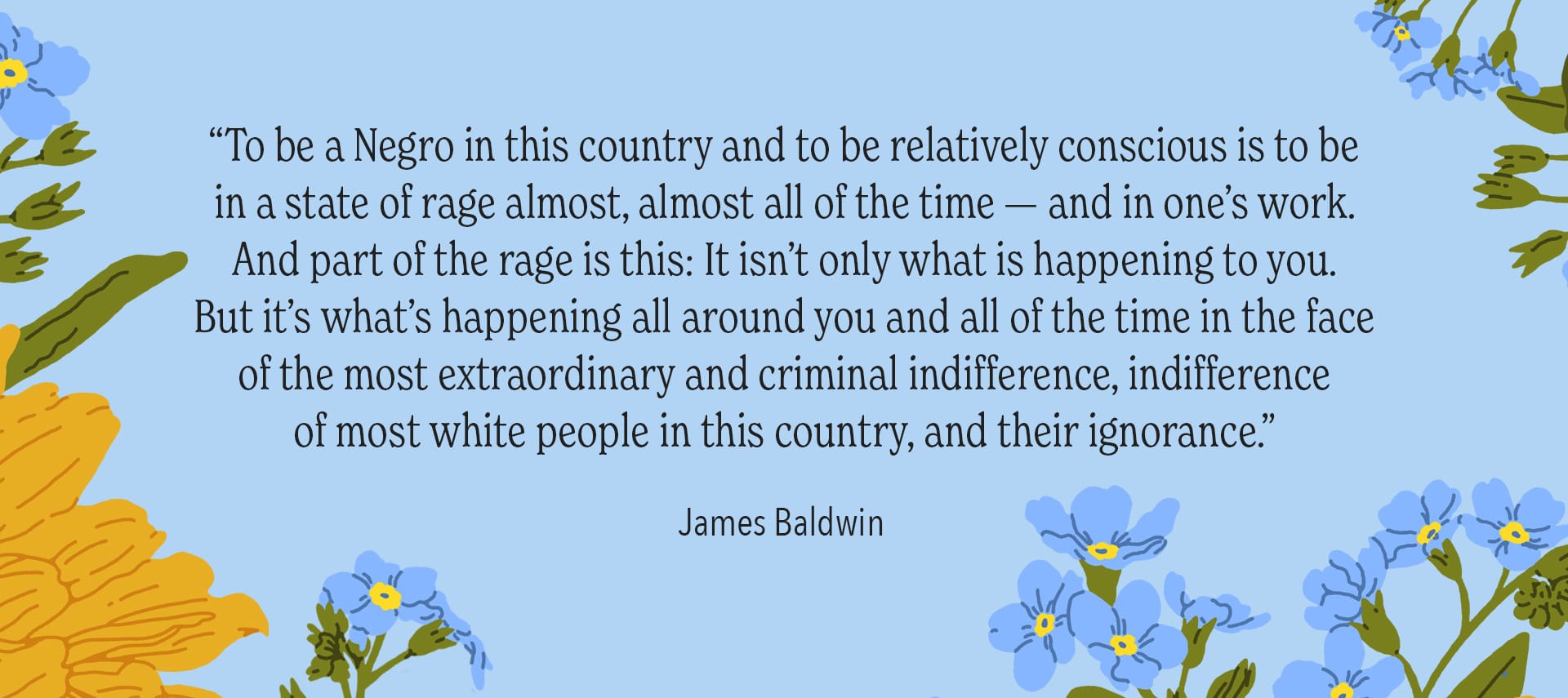 “To be a Negro in this country and to be relatively conscious is to be in a state of rage almost, almost all of the time — and in one’s work. And part of the rage is this: It isn’t only what is happening to you. But it’s what’s happening all around you and all of the time in the face of the most extraordinary and criminal indifference, indifference of most white people in this country, and their ignorance.” —James Baldwin